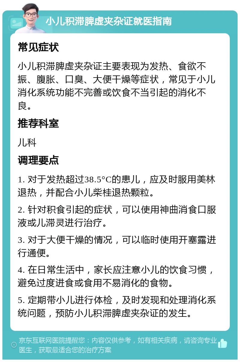 小儿积滞脾虚夹杂证就医指南 常见症状 小儿积滞脾虚夹杂证主要表现为发热、食欲不振、腹胀、口臭、大便干燥等症状，常见于小儿消化系统功能不完善或饮食不当引起的消化不良。 推荐科室 儿科 调理要点 1. 对于发热超过38.5°C的患儿，应及时服用美林退热，并配合小儿柴桂退热颗粒。 2. 针对积食引起的症状，可以使用神曲消食口服液或儿滞灵进行治疗。 3. 对于大便干燥的情况，可以临时使用开塞露进行通便。 4. 在日常生活中，家长应注意小儿的饮食习惯，避免过度进食或食用不易消化的食物。 5. 定期带小儿进行体检，及时发现和处理消化系统问题，预防小儿积滞脾虚夹杂证的发生。