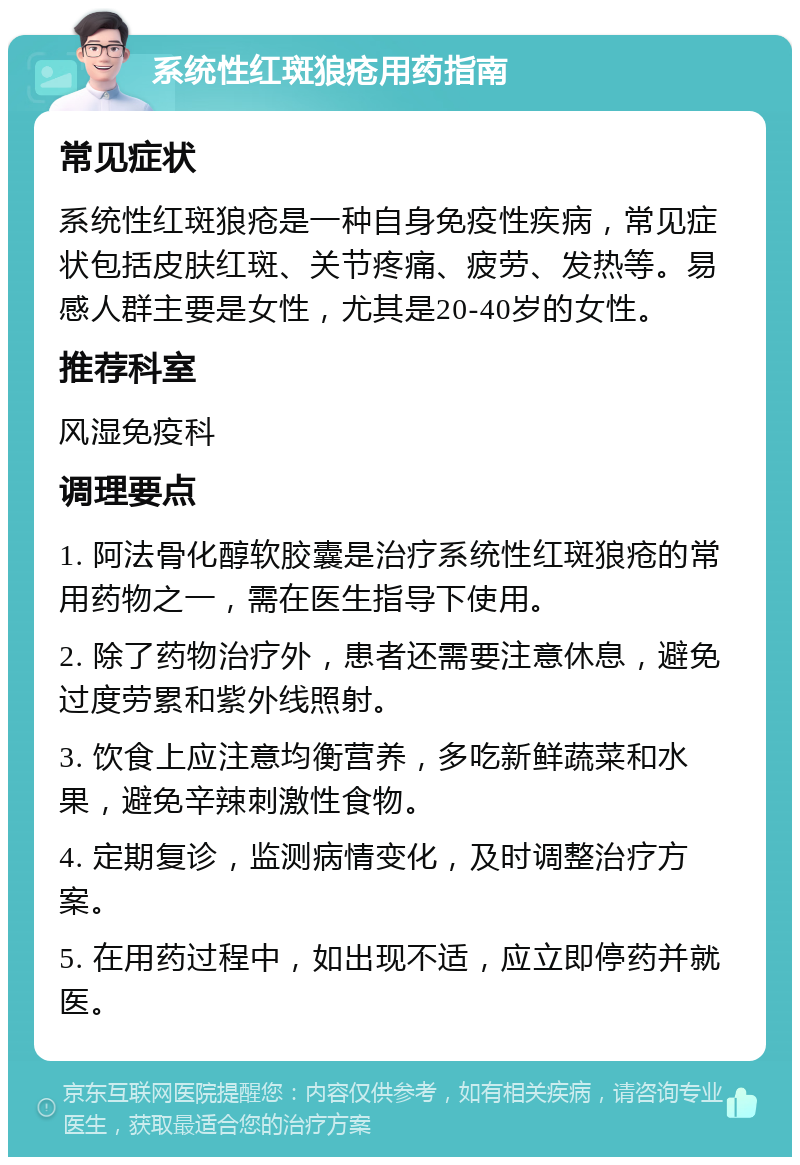 系统性红斑狼疮用药指南 常见症状 系统性红斑狼疮是一种自身免疫性疾病，常见症状包括皮肤红斑、关节疼痛、疲劳、发热等。易感人群主要是女性，尤其是20-40岁的女性。 推荐科室 风湿免疫科 调理要点 1. 阿法骨化醇软胶囊是治疗系统性红斑狼疮的常用药物之一，需在医生指导下使用。 2. 除了药物治疗外，患者还需要注意休息，避免过度劳累和紫外线照射。 3. 饮食上应注意均衡营养，多吃新鲜蔬菜和水果，避免辛辣刺激性食物。 4. 定期复诊，监测病情变化，及时调整治疗方案。 5. 在用药过程中，如出现不适，应立即停药并就医。