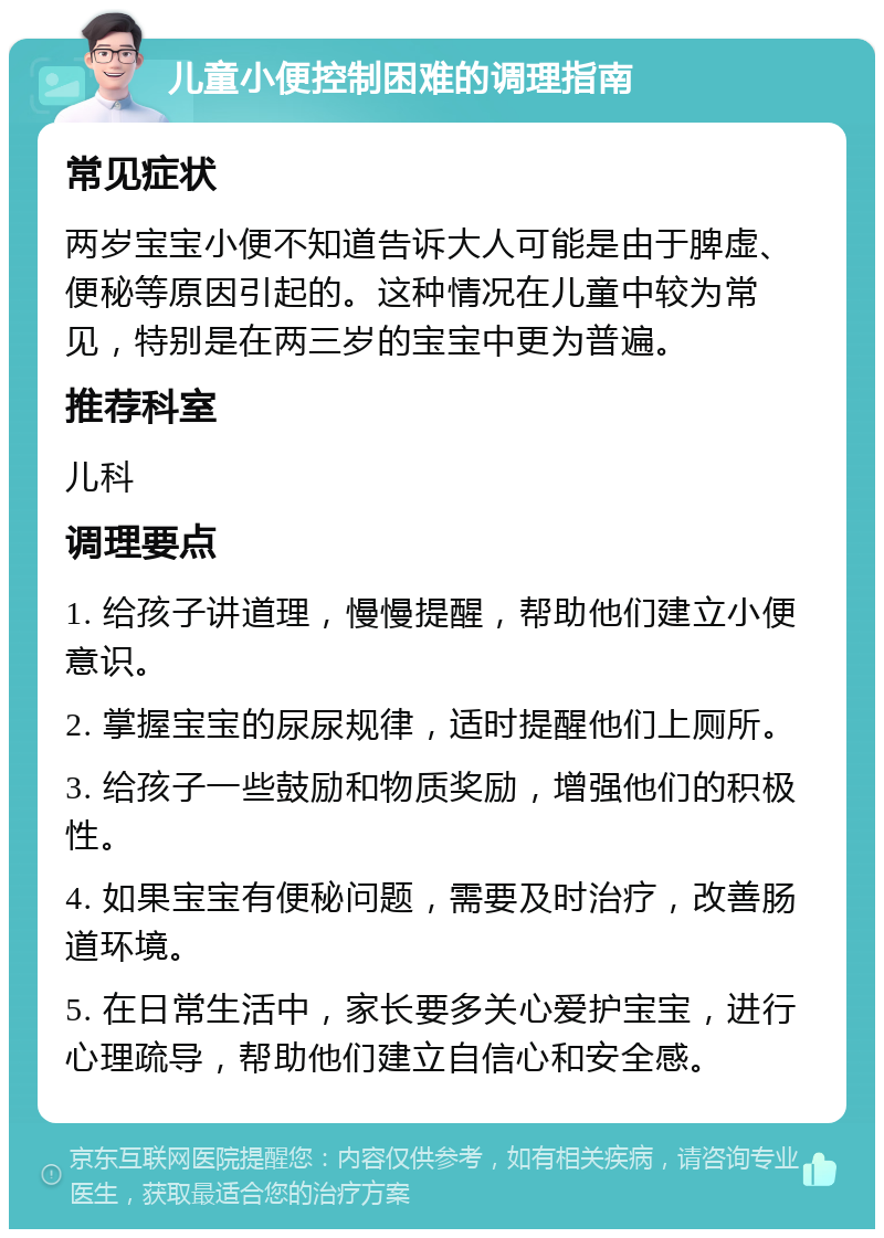 儿童小便控制困难的调理指南 常见症状 两岁宝宝小便不知道告诉大人可能是由于脾虚、便秘等原因引起的。这种情况在儿童中较为常见，特别是在两三岁的宝宝中更为普遍。 推荐科室 儿科 调理要点 1. 给孩子讲道理，慢慢提醒，帮助他们建立小便意识。 2. 掌握宝宝的尿尿规律，适时提醒他们上厕所。 3. 给孩子一些鼓励和物质奖励，增强他们的积极性。 4. 如果宝宝有便秘问题，需要及时治疗，改善肠道环境。 5. 在日常生活中，家长要多关心爱护宝宝，进行心理疏导，帮助他们建立自信心和安全感。