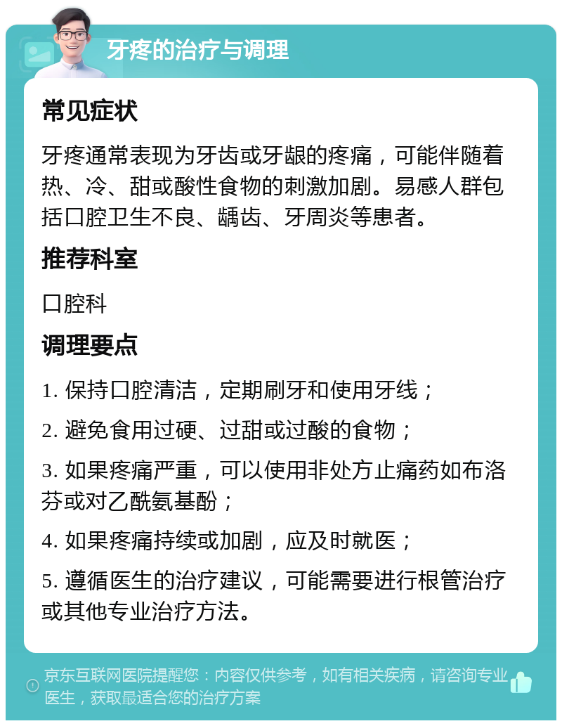 牙疼的治疗与调理 常见症状 牙疼通常表现为牙齿或牙龈的疼痛，可能伴随着热、冷、甜或酸性食物的刺激加剧。易感人群包括口腔卫生不良、龋齿、牙周炎等患者。 推荐科室 口腔科 调理要点 1. 保持口腔清洁，定期刷牙和使用牙线； 2. 避免食用过硬、过甜或过酸的食物； 3. 如果疼痛严重，可以使用非处方止痛药如布洛芬或对乙酰氨基酚； 4. 如果疼痛持续或加剧，应及时就医； 5. 遵循医生的治疗建议，可能需要进行根管治疗或其他专业治疗方法。