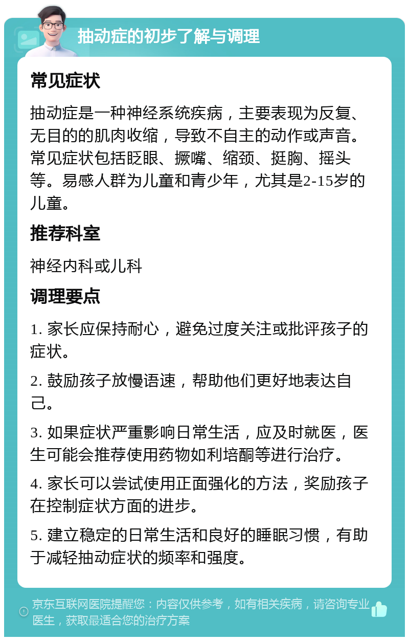 抽动症的初步了解与调理 常见症状 抽动症是一种神经系统疾病，主要表现为反复、无目的的肌肉收缩，导致不自主的动作或声音。常见症状包括眨眼、撅嘴、缩颈、挺胸、摇头等。易感人群为儿童和青少年，尤其是2-15岁的儿童。 推荐科室 神经内科或儿科 调理要点 1. 家长应保持耐心，避免过度关注或批评孩子的症状。 2. 鼓励孩子放慢语速，帮助他们更好地表达自己。 3. 如果症状严重影响日常生活，应及时就医，医生可能会推荐使用药物如利培酮等进行治疗。 4. 家长可以尝试使用正面强化的方法，奖励孩子在控制症状方面的进步。 5. 建立稳定的日常生活和良好的睡眠习惯，有助于减轻抽动症状的频率和强度。