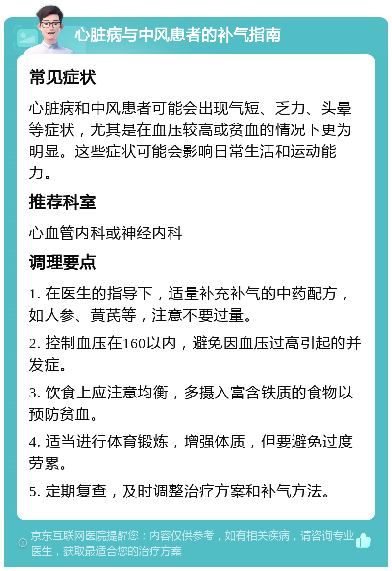 心脏病与中风患者的补气指南 常见症状 心脏病和中风患者可能会出现气短、乏力、头晕等症状，尤其是在血压较高或贫血的情况下更为明显。这些症状可能会影响日常生活和运动能力。 推荐科室 心血管内科或神经内科 调理要点 1. 在医生的指导下，适量补充补气的中药配方，如人参、黄芪等，注意不要过量。 2. 控制血压在160以内，避免因血压过高引起的并发症。 3. 饮食上应注意均衡，多摄入富含铁质的食物以预防贫血。 4. 适当进行体育锻炼，增强体质，但要避免过度劳累。 5. 定期复查，及时调整治疗方案和补气方法。