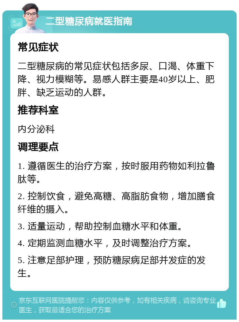 二型糖尿病就医指南 常见症状 二型糖尿病的常见症状包括多尿、口渴、体重下降、视力模糊等。易感人群主要是40岁以上、肥胖、缺乏运动的人群。 推荐科室 内分泌科 调理要点 1. 遵循医生的治疗方案，按时服用药物如利拉鲁肽等。 2. 控制饮食，避免高糖、高脂肪食物，增加膳食纤维的摄入。 3. 适量运动，帮助控制血糖水平和体重。 4. 定期监测血糖水平，及时调整治疗方案。 5. 注意足部护理，预防糖尿病足部并发症的发生。