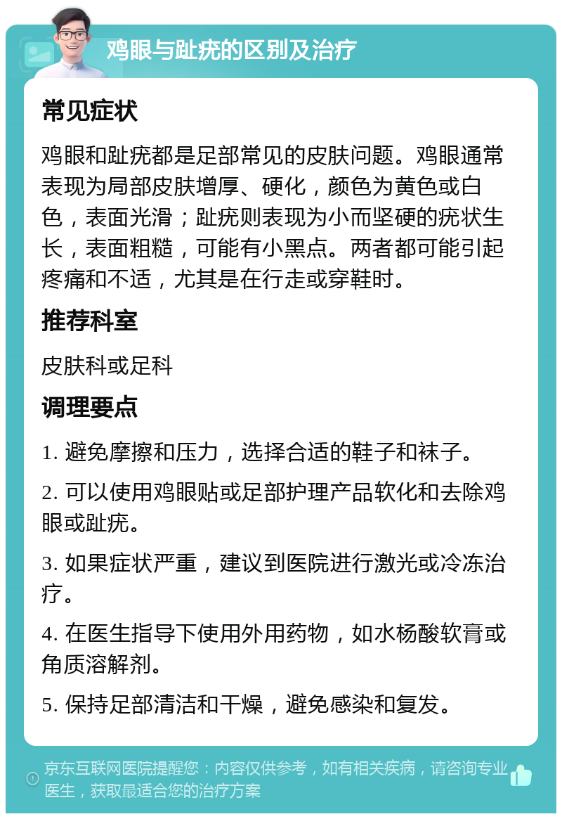 鸡眼与趾疣的区别及治疗 常见症状 鸡眼和趾疣都是足部常见的皮肤问题。鸡眼通常表现为局部皮肤增厚、硬化，颜色为黄色或白色，表面光滑；趾疣则表现为小而坚硬的疣状生长，表面粗糙，可能有小黑点。两者都可能引起疼痛和不适，尤其是在行走或穿鞋时。 推荐科室 皮肤科或足科 调理要点 1. 避免摩擦和压力，选择合适的鞋子和袜子。 2. 可以使用鸡眼贴或足部护理产品软化和去除鸡眼或趾疣。 3. 如果症状严重，建议到医院进行激光或冷冻治疗。 4. 在医生指导下使用外用药物，如水杨酸软膏或角质溶解剂。 5. 保持足部清洁和干燥，避免感染和复发。