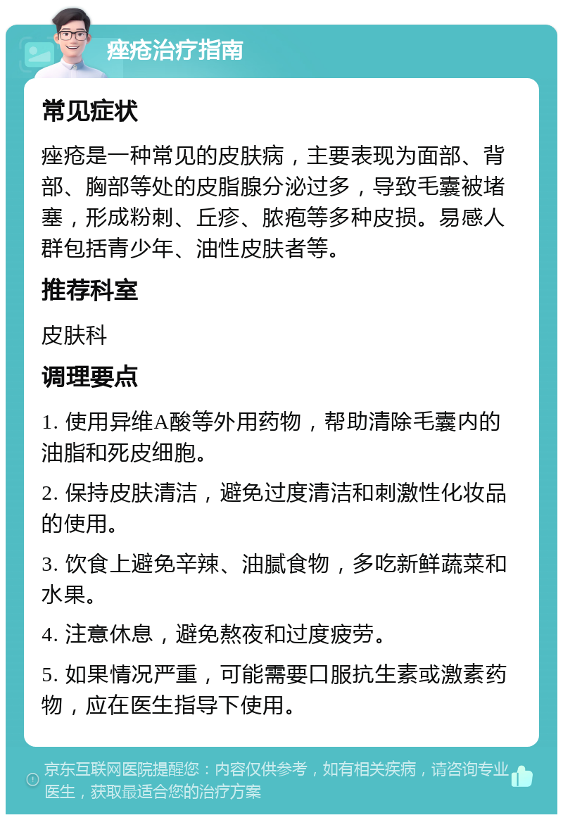 痤疮治疗指南 常见症状 痤疮是一种常见的皮肤病，主要表现为面部、背部、胸部等处的皮脂腺分泌过多，导致毛囊被堵塞，形成粉刺、丘疹、脓疱等多种皮损。易感人群包括青少年、油性皮肤者等。 推荐科室 皮肤科 调理要点 1. 使用异维A酸等外用药物，帮助清除毛囊内的油脂和死皮细胞。 2. 保持皮肤清洁，避免过度清洁和刺激性化妆品的使用。 3. 饮食上避免辛辣、油腻食物，多吃新鲜蔬菜和水果。 4. 注意休息，避免熬夜和过度疲劳。 5. 如果情况严重，可能需要口服抗生素或激素药物，应在医生指导下使用。