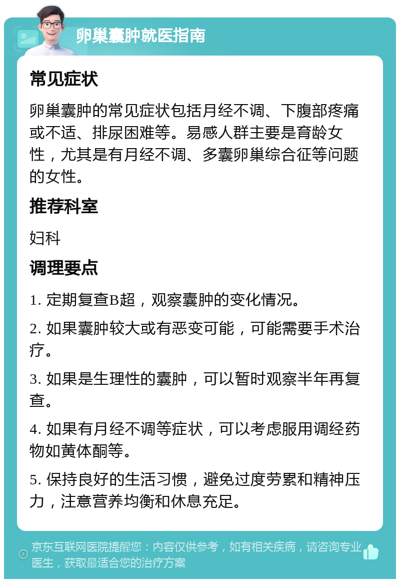 卵巢囊肿就医指南 常见症状 卵巢囊肿的常见症状包括月经不调、下腹部疼痛或不适、排尿困难等。易感人群主要是育龄女性，尤其是有月经不调、多囊卵巢综合征等问题的女性。 推荐科室 妇科 调理要点 1. 定期复查B超，观察囊肿的变化情况。 2. 如果囊肿较大或有恶变可能，可能需要手术治疗。 3. 如果是生理性的囊肿，可以暂时观察半年再复查。 4. 如果有月经不调等症状，可以考虑服用调经药物如黄体酮等。 5. 保持良好的生活习惯，避免过度劳累和精神压力，注意营养均衡和休息充足。