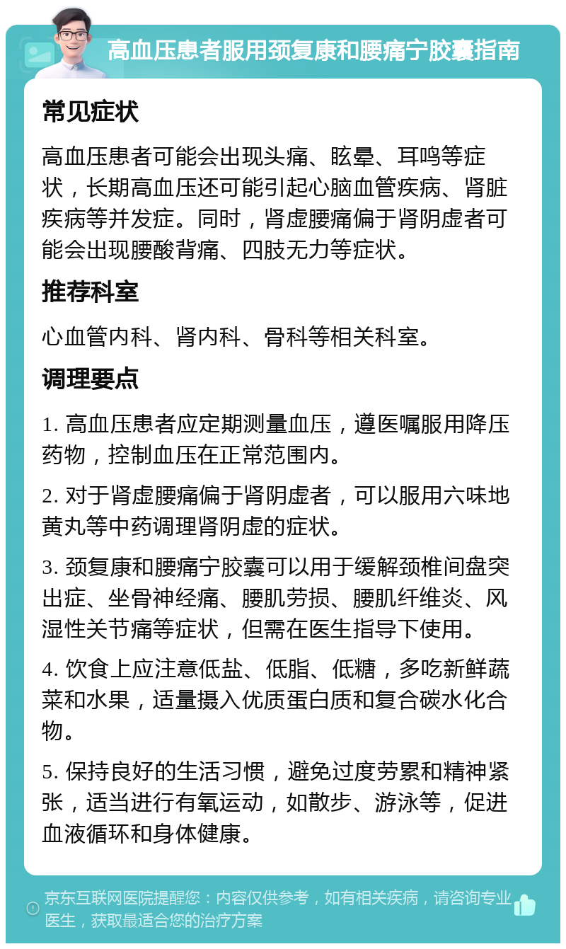 高血压患者服用颈复康和腰痛宁胶囊指南 常见症状 高血压患者可能会出现头痛、眩晕、耳鸣等症状，长期高血压还可能引起心脑血管疾病、肾脏疾病等并发症。同时，肾虚腰痛偏于肾阴虚者可能会出现腰酸背痛、四肢无力等症状。 推荐科室 心血管内科、肾内科、骨科等相关科室。 调理要点 1. 高血压患者应定期测量血压，遵医嘱服用降压药物，控制血压在正常范围内。 2. 对于肾虚腰痛偏于肾阴虚者，可以服用六味地黄丸等中药调理肾阴虚的症状。 3. 颈复康和腰痛宁胶囊可以用于缓解颈椎间盘突出症、坐骨神经痛、腰肌劳损、腰肌纤维炎、风湿性关节痛等症状，但需在医生指导下使用。 4. 饮食上应注意低盐、低脂、低糖，多吃新鲜蔬菜和水果，适量摄入优质蛋白质和复合碳水化合物。 5. 保持良好的生活习惯，避免过度劳累和精神紧张，适当进行有氧运动，如散步、游泳等，促进血液循环和身体健康。