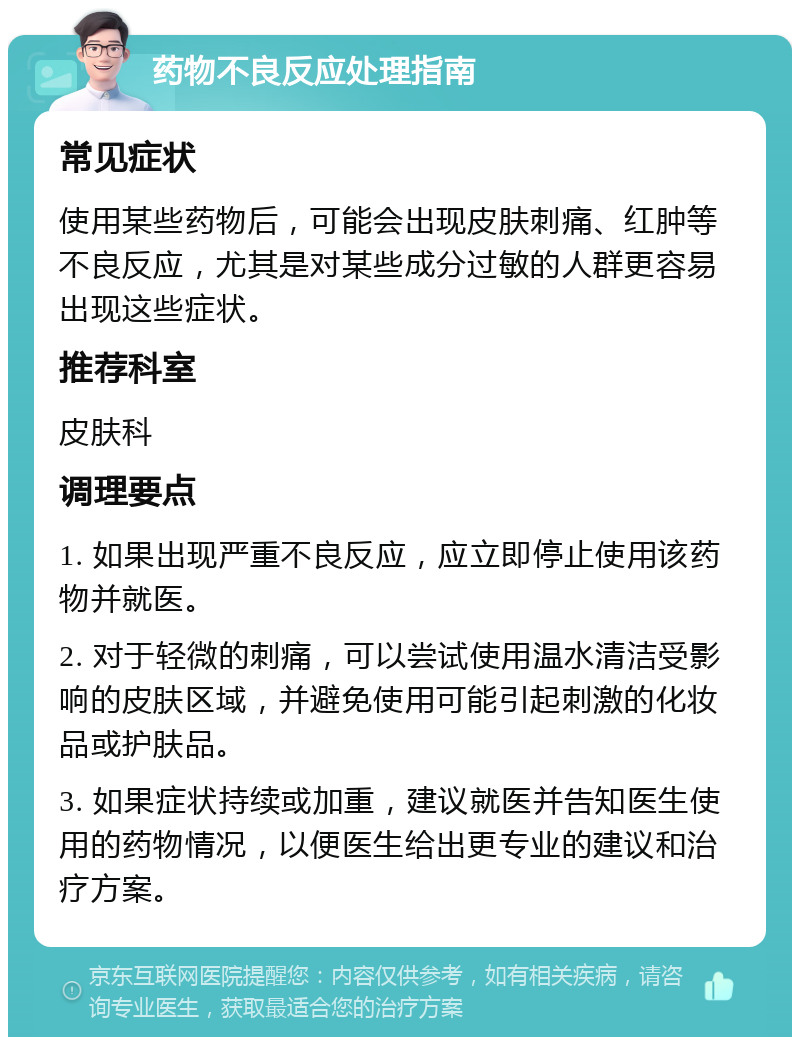 药物不良反应处理指南 常见症状 使用某些药物后，可能会出现皮肤刺痛、红肿等不良反应，尤其是对某些成分过敏的人群更容易出现这些症状。 推荐科室 皮肤科 调理要点 1. 如果出现严重不良反应，应立即停止使用该药物并就医。 2. 对于轻微的刺痛，可以尝试使用温水清洁受影响的皮肤区域，并避免使用可能引起刺激的化妆品或护肤品。 3. 如果症状持续或加重，建议就医并告知医生使用的药物情况，以便医生给出更专业的建议和治疗方案。