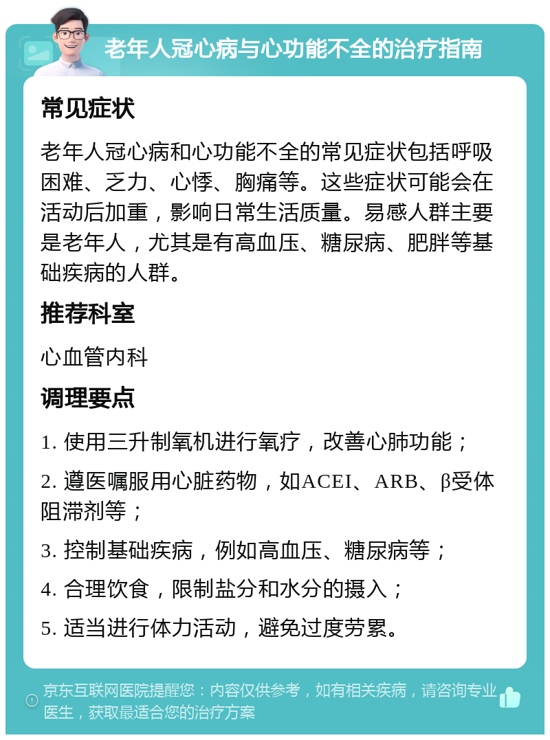 老年人冠心病与心功能不全的治疗指南 常见症状 老年人冠心病和心功能不全的常见症状包括呼吸困难、乏力、心悸、胸痛等。这些症状可能会在活动后加重，影响日常生活质量。易感人群主要是老年人，尤其是有高血压、糖尿病、肥胖等基础疾病的人群。 推荐科室 心血管内科 调理要点 1. 使用三升制氧机进行氧疗，改善心肺功能； 2. 遵医嘱服用心脏药物，如ACEI、ARB、β受体阻滞剂等； 3. 控制基础疾病，例如高血压、糖尿病等； 4. 合理饮食，限制盐分和水分的摄入； 5. 适当进行体力活动，避免过度劳累。