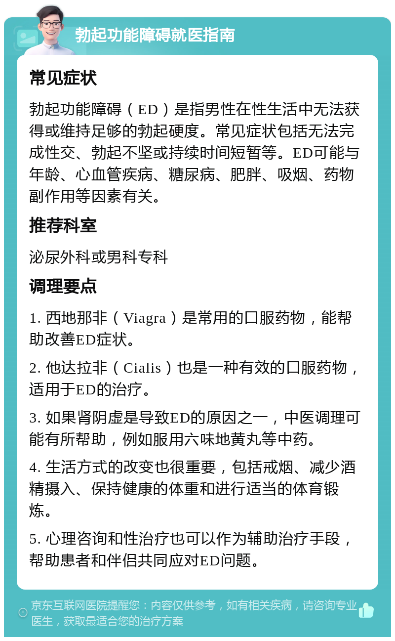 勃起功能障碍就医指南 常见症状 勃起功能障碍（ED）是指男性在性生活中无法获得或维持足够的勃起硬度。常见症状包括无法完成性交、勃起不坚或持续时间短暂等。ED可能与年龄、心血管疾病、糖尿病、肥胖、吸烟、药物副作用等因素有关。 推荐科室 泌尿外科或男科专科 调理要点 1. 西地那非（Viagra）是常用的口服药物，能帮助改善ED症状。 2. 他达拉非（Cialis）也是一种有效的口服药物，适用于ED的治疗。 3. 如果肾阴虚是导致ED的原因之一，中医调理可能有所帮助，例如服用六味地黄丸等中药。 4. 生活方式的改变也很重要，包括戒烟、减少酒精摄入、保持健康的体重和进行适当的体育锻炼。 5. 心理咨询和性治疗也可以作为辅助治疗手段，帮助患者和伴侣共同应对ED问题。