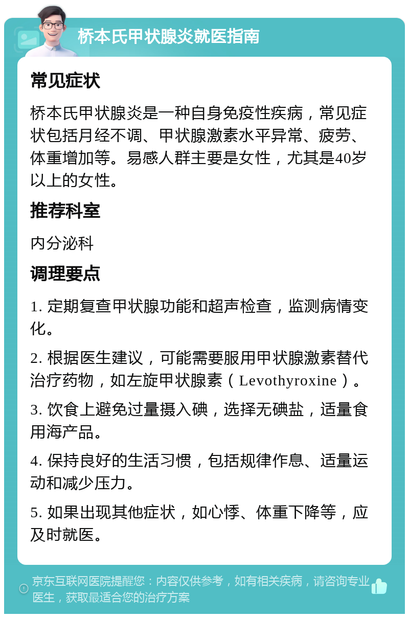 桥本氏甲状腺炎就医指南 常见症状 桥本氏甲状腺炎是一种自身免疫性疾病，常见症状包括月经不调、甲状腺激素水平异常、疲劳、体重增加等。易感人群主要是女性，尤其是40岁以上的女性。 推荐科室 内分泌科 调理要点 1. 定期复查甲状腺功能和超声检查，监测病情变化。 2. 根据医生建议，可能需要服用甲状腺激素替代治疗药物，如左旋甲状腺素（Levothyroxine）。 3. 饮食上避免过量摄入碘，选择无碘盐，适量食用海产品。 4. 保持良好的生活习惯，包括规律作息、适量运动和减少压力。 5. 如果出现其他症状，如心悸、体重下降等，应及时就医。