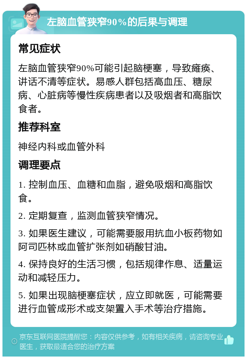 左脑血管狭窄90%的后果与调理 常见症状 左脑血管狭窄90%可能引起脑梗塞，导致瘫痪、讲话不清等症状。易感人群包括高血压、糖尿病、心脏病等慢性疾病患者以及吸烟者和高脂饮食者。 推荐科室 神经内科或血管外科 调理要点 1. 控制血压、血糖和血脂，避免吸烟和高脂饮食。 2. 定期复查，监测血管狭窄情况。 3. 如果医生建议，可能需要服用抗血小板药物如阿司匹林或血管扩张剂如硝酸甘油。 4. 保持良好的生活习惯，包括规律作息、适量运动和减轻压力。 5. 如果出现脑梗塞症状，应立即就医，可能需要进行血管成形术或支架置入手术等治疗措施。