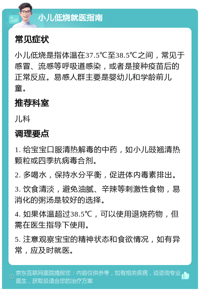 小儿低烧就医指南 常见症状 小儿低烧是指体温在37.5℃至38.5℃之间，常见于感冒、流感等呼吸道感染，或者是接种疫苗后的正常反应。易感人群主要是婴幼儿和学龄前儿童。 推荐科室 儿科 调理要点 1. 给宝宝口服清热解毒的中药，如小儿豉翘清热颗粒或四季抗病毒合剂。 2. 多喝水，保持水分平衡，促进体内毒素排出。 3. 饮食清淡，避免油腻、辛辣等刺激性食物，易消化的粥汤是较好的选择。 4. 如果体温超过38.5℃，可以使用退烧药物，但需在医生指导下使用。 5. 注意观察宝宝的精神状态和食欲情况，如有异常，应及时就医。