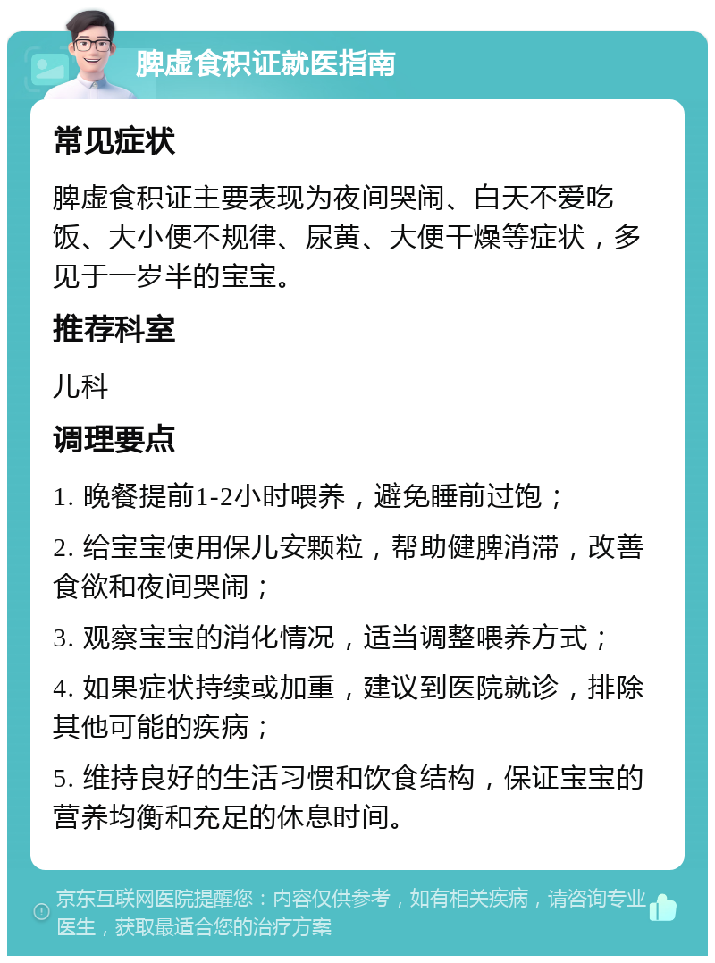 脾虚食积证就医指南 常见症状 脾虚食积证主要表现为夜间哭闹、白天不爱吃饭、大小便不规律、尿黄、大便干燥等症状，多见于一岁半的宝宝。 推荐科室 儿科 调理要点 1. 晚餐提前1-2小时喂养，避免睡前过饱； 2. 给宝宝使用保儿安颗粒，帮助健脾消滞，改善食欲和夜间哭闹； 3. 观察宝宝的消化情况，适当调整喂养方式； 4. 如果症状持续或加重，建议到医院就诊，排除其他可能的疾病； 5. 维持良好的生活习惯和饮食结构，保证宝宝的营养均衡和充足的休息时间。