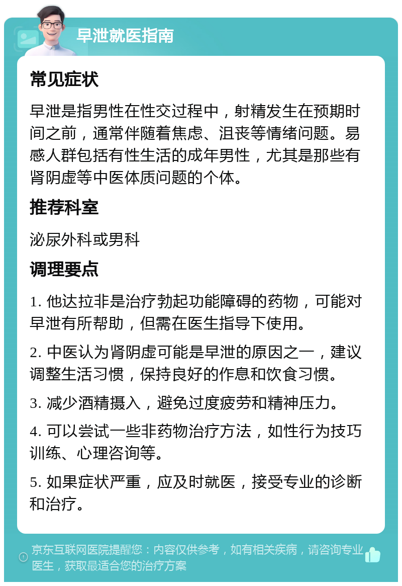 早泄就医指南 常见症状 早泄是指男性在性交过程中，射精发生在预期时间之前，通常伴随着焦虑、沮丧等情绪问题。易感人群包括有性生活的成年男性，尤其是那些有肾阴虚等中医体质问题的个体。 推荐科室 泌尿外科或男科 调理要点 1. 他达拉非是治疗勃起功能障碍的药物，可能对早泄有所帮助，但需在医生指导下使用。 2. 中医认为肾阴虚可能是早泄的原因之一，建议调整生活习惯，保持良好的作息和饮食习惯。 3. 减少酒精摄入，避免过度疲劳和精神压力。 4. 可以尝试一些非药物治疗方法，如性行为技巧训练、心理咨询等。 5. 如果症状严重，应及时就医，接受专业的诊断和治疗。