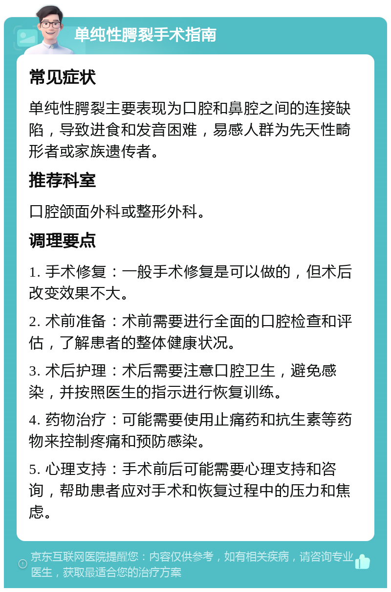 单纯性腭裂手术指南 常见症状 单纯性腭裂主要表现为口腔和鼻腔之间的连接缺陷，导致进食和发音困难，易感人群为先天性畸形者或家族遗传者。 推荐科室 口腔颌面外科或整形外科。 调理要点 1. 手术修复：一般手术修复是可以做的，但术后改变效果不大。 2. 术前准备：术前需要进行全面的口腔检查和评估，了解患者的整体健康状况。 3. 术后护理：术后需要注意口腔卫生，避免感染，并按照医生的指示进行恢复训练。 4. 药物治疗：可能需要使用止痛药和抗生素等药物来控制疼痛和预防感染。 5. 心理支持：手术前后可能需要心理支持和咨询，帮助患者应对手术和恢复过程中的压力和焦虑。