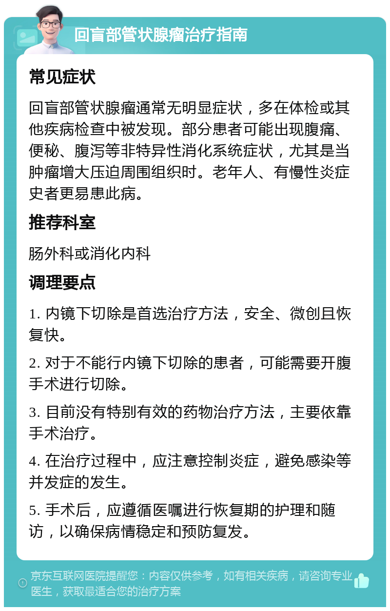 回盲部管状腺瘤治疗指南 常见症状 回盲部管状腺瘤通常无明显症状，多在体检或其他疾病检查中被发现。部分患者可能出现腹痛、便秘、腹泻等非特异性消化系统症状，尤其是当肿瘤增大压迫周围组织时。老年人、有慢性炎症史者更易患此病。 推荐科室 肠外科或消化内科 调理要点 1. 内镜下切除是首选治疗方法，安全、微创且恢复快。 2. 对于不能行内镜下切除的患者，可能需要开腹手术进行切除。 3. 目前没有特别有效的药物治疗方法，主要依靠手术治疗。 4. 在治疗过程中，应注意控制炎症，避免感染等并发症的发生。 5. 手术后，应遵循医嘱进行恢复期的护理和随访，以确保病情稳定和预防复发。