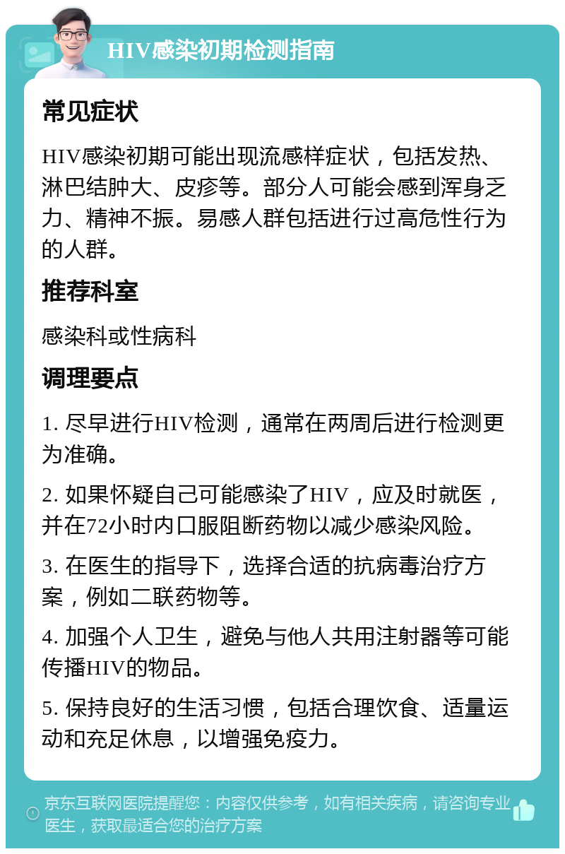 HIV感染初期检测指南 常见症状 HIV感染初期可能出现流感样症状，包括发热、淋巴结肿大、皮疹等。部分人可能会感到浑身乏力、精神不振。易感人群包括进行过高危性行为的人群。 推荐科室 感染科或性病科 调理要点 1. 尽早进行HIV检测，通常在两周后进行检测更为准确。 2. 如果怀疑自己可能感染了HIV，应及时就医，并在72小时内口服阻断药物以减少感染风险。 3. 在医生的指导下，选择合适的抗病毒治疗方案，例如二联药物等。 4. 加强个人卫生，避免与他人共用注射器等可能传播HIV的物品。 5. 保持良好的生活习惯，包括合理饮食、适量运动和充足休息，以增强免疫力。