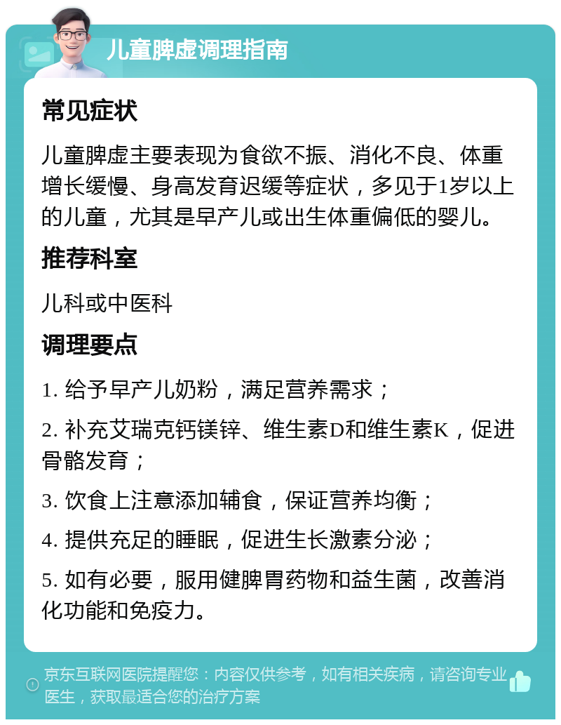 儿童脾虚调理指南 常见症状 儿童脾虚主要表现为食欲不振、消化不良、体重增长缓慢、身高发育迟缓等症状，多见于1岁以上的儿童，尤其是早产儿或出生体重偏低的婴儿。 推荐科室 儿科或中医科 调理要点 1. 给予早产儿奶粉，满足营养需求； 2. 补充艾瑞克钙镁锌、维生素D和维生素K，促进骨骼发育； 3. 饮食上注意添加辅食，保证营养均衡； 4. 提供充足的睡眠，促进生长激素分泌； 5. 如有必要，服用健脾胃药物和益生菌，改善消化功能和免疫力。