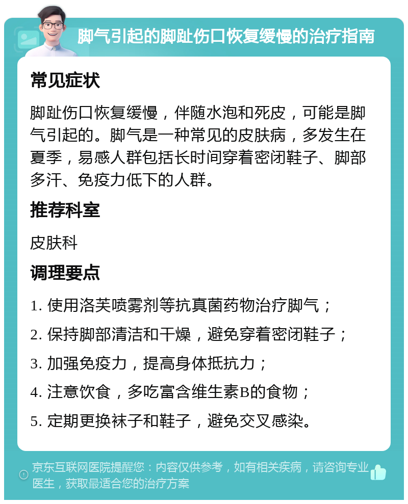 脚气引起的脚趾伤口恢复缓慢的治疗指南 常见症状 脚趾伤口恢复缓慢，伴随水泡和死皮，可能是脚气引起的。脚气是一种常见的皮肤病，多发生在夏季，易感人群包括长时间穿着密闭鞋子、脚部多汗、免疫力低下的人群。 推荐科室 皮肤科 调理要点 1. 使用洛芙喷雾剂等抗真菌药物治疗脚气； 2. 保持脚部清洁和干燥，避免穿着密闭鞋子； 3. 加强免疫力，提高身体抵抗力； 4. 注意饮食，多吃富含维生素B的食物； 5. 定期更换袜子和鞋子，避免交叉感染。