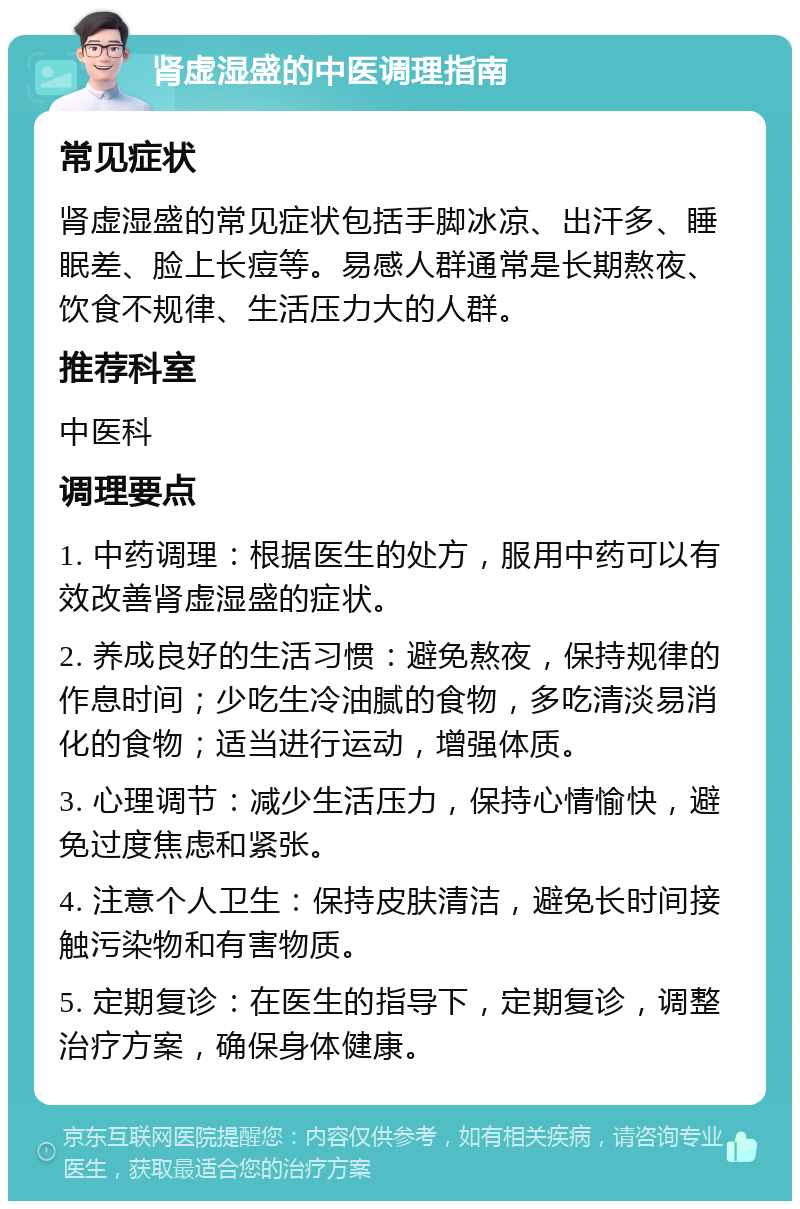 肾虚湿盛的中医调理指南 常见症状 肾虚湿盛的常见症状包括手脚冰凉、出汗多、睡眠差、脸上长痘等。易感人群通常是长期熬夜、饮食不规律、生活压力大的人群。 推荐科室 中医科 调理要点 1. 中药调理：根据医生的处方，服用中药可以有效改善肾虚湿盛的症状。 2. 养成良好的生活习惯：避免熬夜，保持规律的作息时间；少吃生冷油腻的食物，多吃清淡易消化的食物；适当进行运动，增强体质。 3. 心理调节：减少生活压力，保持心情愉快，避免过度焦虑和紧张。 4. 注意个人卫生：保持皮肤清洁，避免长时间接触污染物和有害物质。 5. 定期复诊：在医生的指导下，定期复诊，调整治疗方案，确保身体健康。