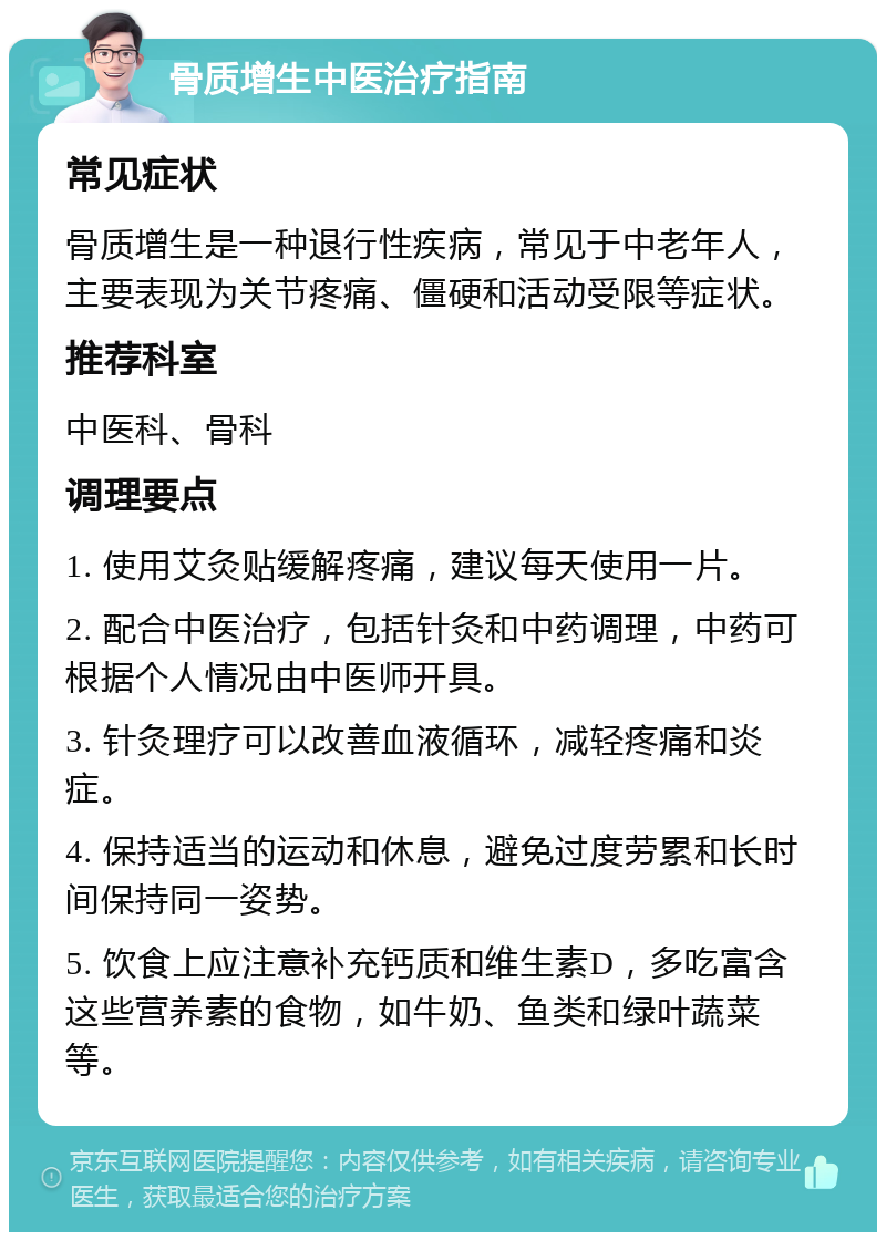 骨质增生中医治疗指南 常见症状 骨质增生是一种退行性疾病，常见于中老年人，主要表现为关节疼痛、僵硬和活动受限等症状。 推荐科室 中医科、骨科 调理要点 1. 使用艾灸贴缓解疼痛，建议每天使用一片。 2. 配合中医治疗，包括针灸和中药调理，中药可根据个人情况由中医师开具。 3. 针灸理疗可以改善血液循环，减轻疼痛和炎症。 4. 保持适当的运动和休息，避免过度劳累和长时间保持同一姿势。 5. 饮食上应注意补充钙质和维生素D，多吃富含这些营养素的食物，如牛奶、鱼类和绿叶蔬菜等。