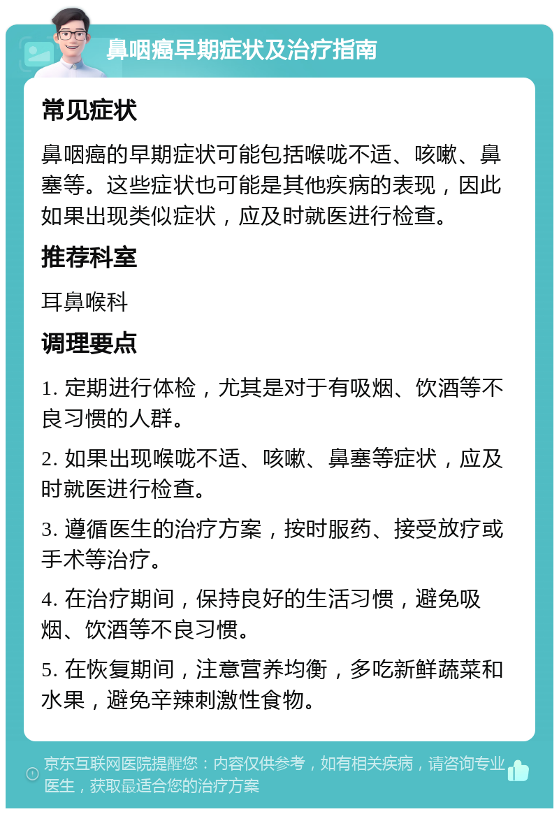 鼻咽癌早期症状及治疗指南 常见症状 鼻咽癌的早期症状可能包括喉咙不适、咳嗽、鼻塞等。这些症状也可能是其他疾病的表现，因此如果出现类似症状，应及时就医进行检查。 推荐科室 耳鼻喉科 调理要点 1. 定期进行体检，尤其是对于有吸烟、饮酒等不良习惯的人群。 2. 如果出现喉咙不适、咳嗽、鼻塞等症状，应及时就医进行检查。 3. 遵循医生的治疗方案，按时服药、接受放疗或手术等治疗。 4. 在治疗期间，保持良好的生活习惯，避免吸烟、饮酒等不良习惯。 5. 在恢复期间，注意营养均衡，多吃新鲜蔬菜和水果，避免辛辣刺激性食物。