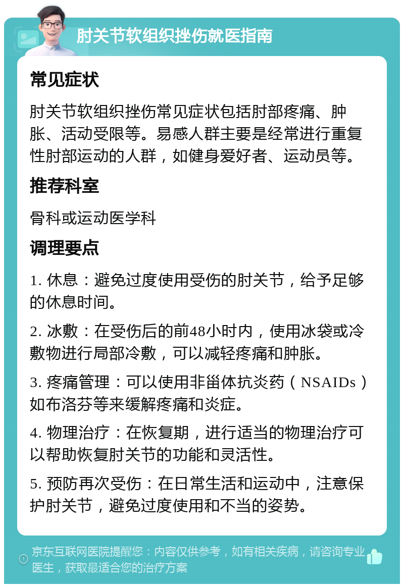 肘关节软组织挫伤就医指南 常见症状 肘关节软组织挫伤常见症状包括肘部疼痛、肿胀、活动受限等。易感人群主要是经常进行重复性肘部运动的人群，如健身爱好者、运动员等。 推荐科室 骨科或运动医学科 调理要点 1. 休息：避免过度使用受伤的肘关节，给予足够的休息时间。 2. 冰敷：在受伤后的前48小时内，使用冰袋或冷敷物进行局部冷敷，可以减轻疼痛和肿胀。 3. 疼痛管理：可以使用非甾体抗炎药（NSAIDs）如布洛芬等来缓解疼痛和炎症。 4. 物理治疗：在恢复期，进行适当的物理治疗可以帮助恢复肘关节的功能和灵活性。 5. 预防再次受伤：在日常生活和运动中，注意保护肘关节，避免过度使用和不当的姿势。