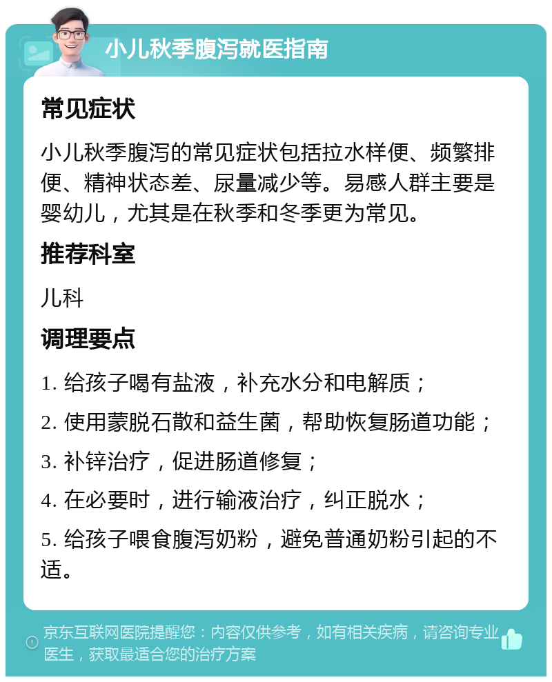 小儿秋季腹泻就医指南 常见症状 小儿秋季腹泻的常见症状包括拉水样便、频繁排便、精神状态差、尿量减少等。易感人群主要是婴幼儿，尤其是在秋季和冬季更为常见。 推荐科室 儿科 调理要点 1. 给孩子喝有盐液，补充水分和电解质； 2. 使用蒙脱石散和益生菌，帮助恢复肠道功能； 3. 补锌治疗，促进肠道修复； 4. 在必要时，进行输液治疗，纠正脱水； 5. 给孩子喂食腹泻奶粉，避免普通奶粉引起的不适。