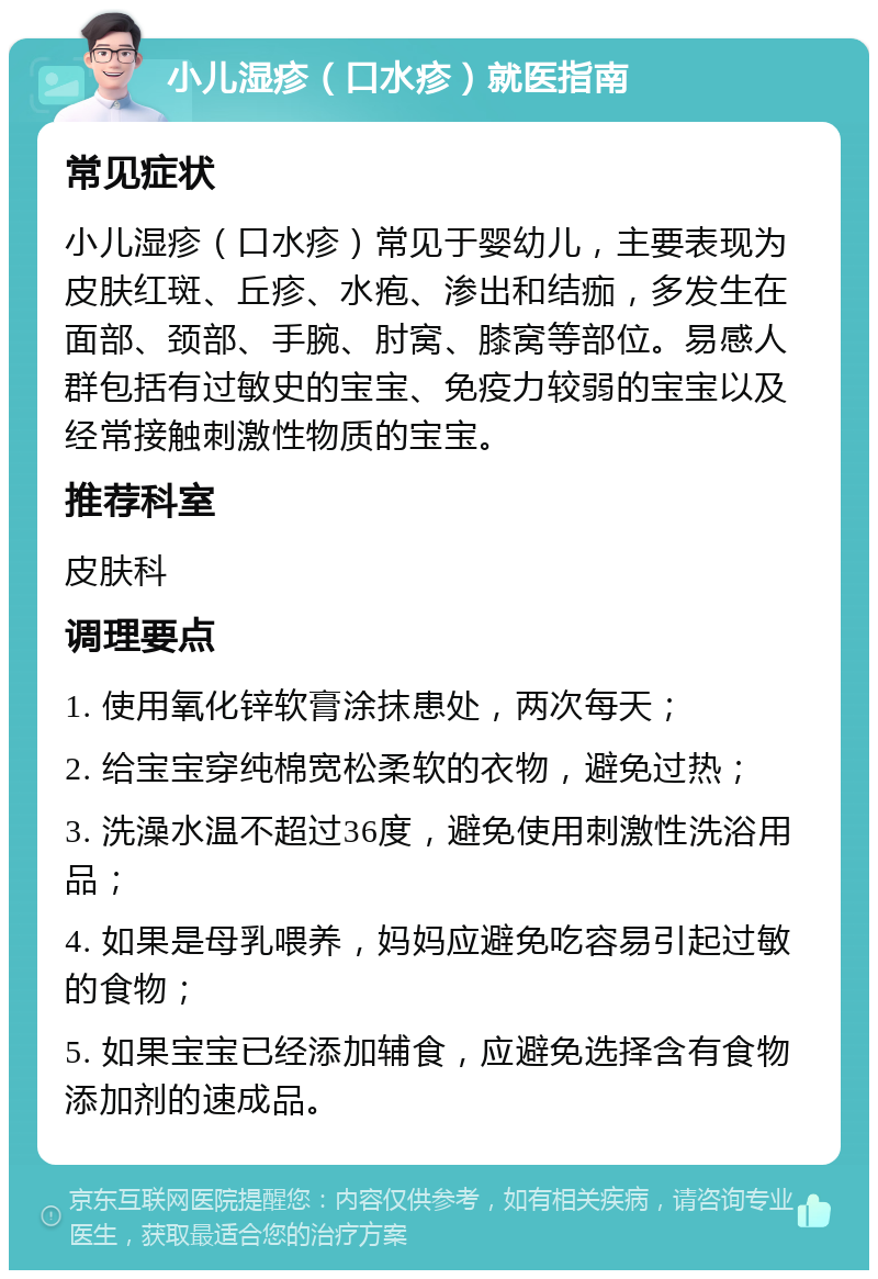 小儿湿疹（口水疹）就医指南 常见症状 小儿湿疹（口水疹）常见于婴幼儿，主要表现为皮肤红斑、丘疹、水疱、渗出和结痂，多发生在面部、颈部、手腕、肘窝、膝窝等部位。易感人群包括有过敏史的宝宝、免疫力较弱的宝宝以及经常接触刺激性物质的宝宝。 推荐科室 皮肤科 调理要点 1. 使用氧化锌软膏涂抹患处，两次每天； 2. 给宝宝穿纯棉宽松柔软的衣物，避免过热； 3. 洗澡水温不超过36度，避免使用刺激性洗浴用品； 4. 如果是母乳喂养，妈妈应避免吃容易引起过敏的食物； 5. 如果宝宝已经添加辅食，应避免选择含有食物添加剂的速成品。