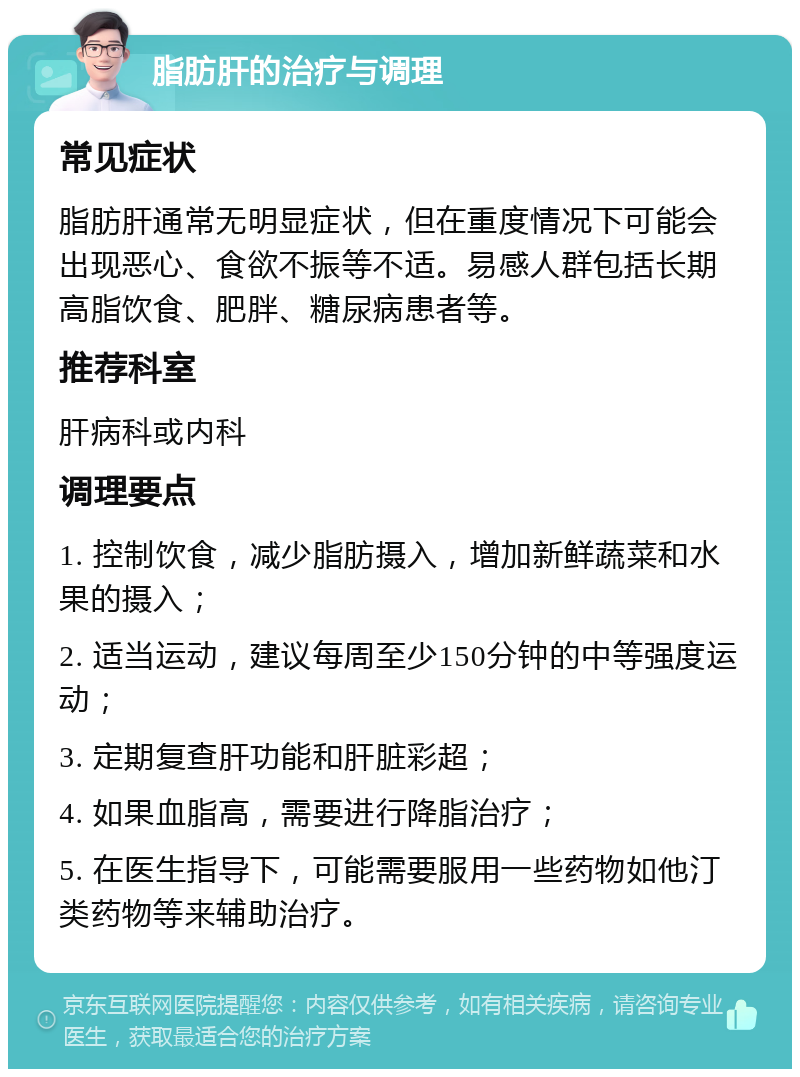 脂肪肝的治疗与调理 常见症状 脂肪肝通常无明显症状，但在重度情况下可能会出现恶心、食欲不振等不适。易感人群包括长期高脂饮食、肥胖、糖尿病患者等。 推荐科室 肝病科或内科 调理要点 1. 控制饮食，减少脂肪摄入，增加新鲜蔬菜和水果的摄入； 2. 适当运动，建议每周至少150分钟的中等强度运动； 3. 定期复查肝功能和肝脏彩超； 4. 如果血脂高，需要进行降脂治疗； 5. 在医生指导下，可能需要服用一些药物如他汀类药物等来辅助治疗。