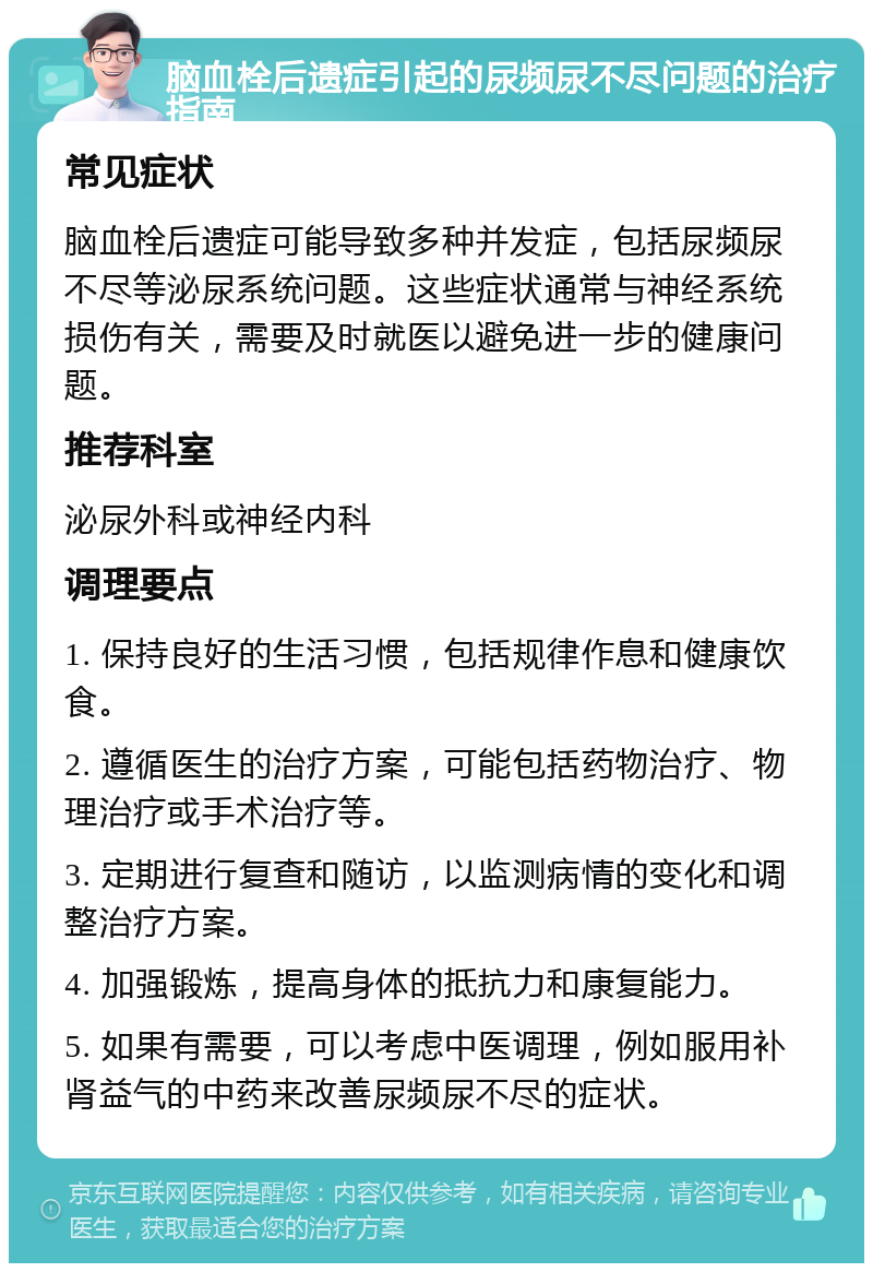 脑血栓后遗症引起的尿频尿不尽问题的治疗指南 常见症状 脑血栓后遗症可能导致多种并发症，包括尿频尿不尽等泌尿系统问题。这些症状通常与神经系统损伤有关，需要及时就医以避免进一步的健康问题。 推荐科室 泌尿外科或神经内科 调理要点 1. 保持良好的生活习惯，包括规律作息和健康饮食。 2. 遵循医生的治疗方案，可能包括药物治疗、物理治疗或手术治疗等。 3. 定期进行复查和随访，以监测病情的变化和调整治疗方案。 4. 加强锻炼，提高身体的抵抗力和康复能力。 5. 如果有需要，可以考虑中医调理，例如服用补肾益气的中药来改善尿频尿不尽的症状。