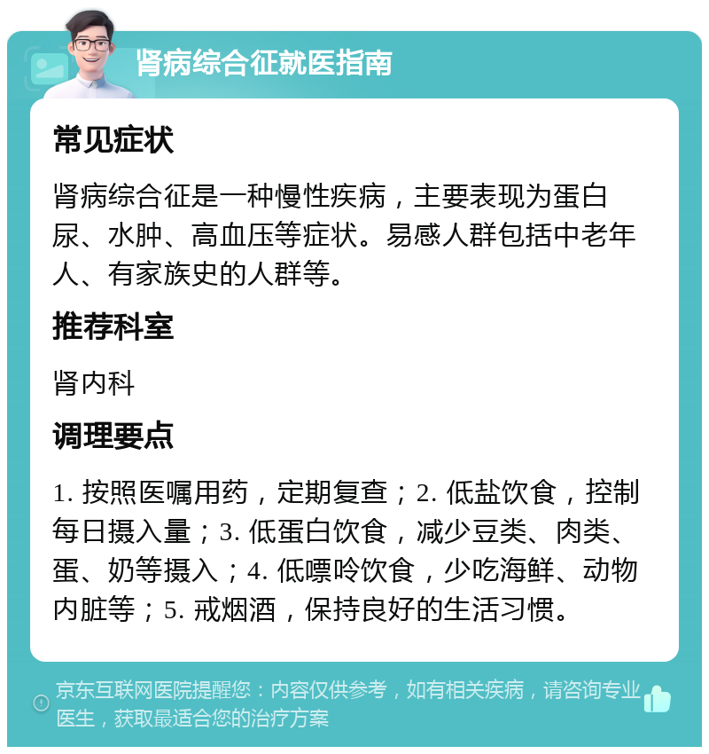 肾病综合征就医指南 常见症状 肾病综合征是一种慢性疾病，主要表现为蛋白尿、水肿、高血压等症状。易感人群包括中老年人、有家族史的人群等。 推荐科室 肾内科 调理要点 1. 按照医嘱用药，定期复查；2. 低盐饮食，控制每日摄入量；3. 低蛋白饮食，减少豆类、肉类、蛋、奶等摄入；4. 低嘌呤饮食，少吃海鲜、动物内脏等；5. 戒烟酒，保持良好的生活习惯。