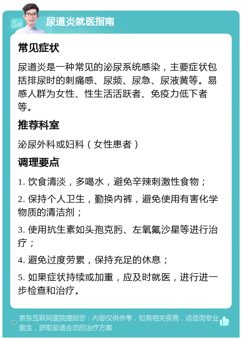 尿道炎就医指南 常见症状 尿道炎是一种常见的泌尿系统感染，主要症状包括排尿时的刺痛感、尿频、尿急、尿液黄等。易感人群为女性、性生活活跃者、免疫力低下者等。 推荐科室 泌尿外科或妇科（女性患者） 调理要点 1. 饮食清淡，多喝水，避免辛辣刺激性食物； 2. 保持个人卫生，勤换内裤，避免使用有害化学物质的清洁剂； 3. 使用抗生素如头孢克肟、左氧氟沙星等进行治疗； 4. 避免过度劳累，保持充足的休息； 5. 如果症状持续或加重，应及时就医，进行进一步检查和治疗。