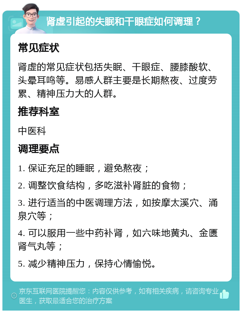 肾虚引起的失眠和干眼症如何调理？ 常见症状 肾虚的常见症状包括失眠、干眼症、腰膝酸软、头晕耳鸣等。易感人群主要是长期熬夜、过度劳累、精神压力大的人群。 推荐科室 中医科 调理要点 1. 保证充足的睡眠，避免熬夜； 2. 调整饮食结构，多吃滋补肾脏的食物； 3. 进行适当的中医调理方法，如按摩太溪穴、涌泉穴等； 4. 可以服用一些中药补肾，如六味地黄丸、金匮肾气丸等； 5. 减少精神压力，保持心情愉悦。