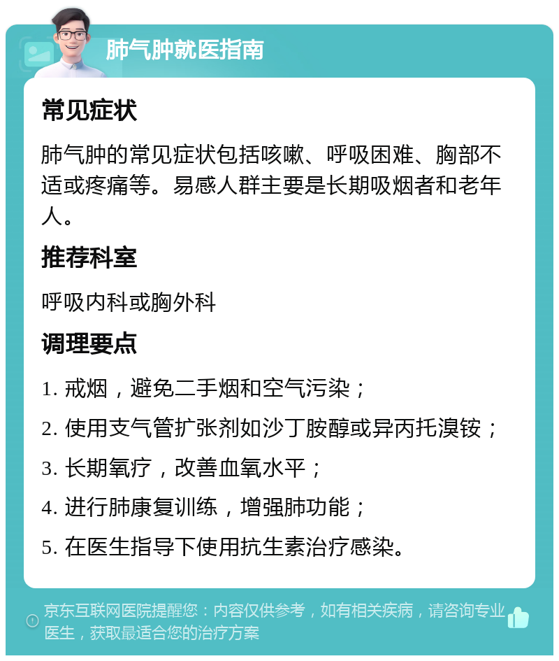 肺气肿就医指南 常见症状 肺气肿的常见症状包括咳嗽、呼吸困难、胸部不适或疼痛等。易感人群主要是长期吸烟者和老年人。 推荐科室 呼吸内科或胸外科 调理要点 1. 戒烟，避免二手烟和空气污染； 2. 使用支气管扩张剂如沙丁胺醇或异丙托溴铵； 3. 长期氧疗，改善血氧水平； 4. 进行肺康复训练，增强肺功能； 5. 在医生指导下使用抗生素治疗感染。