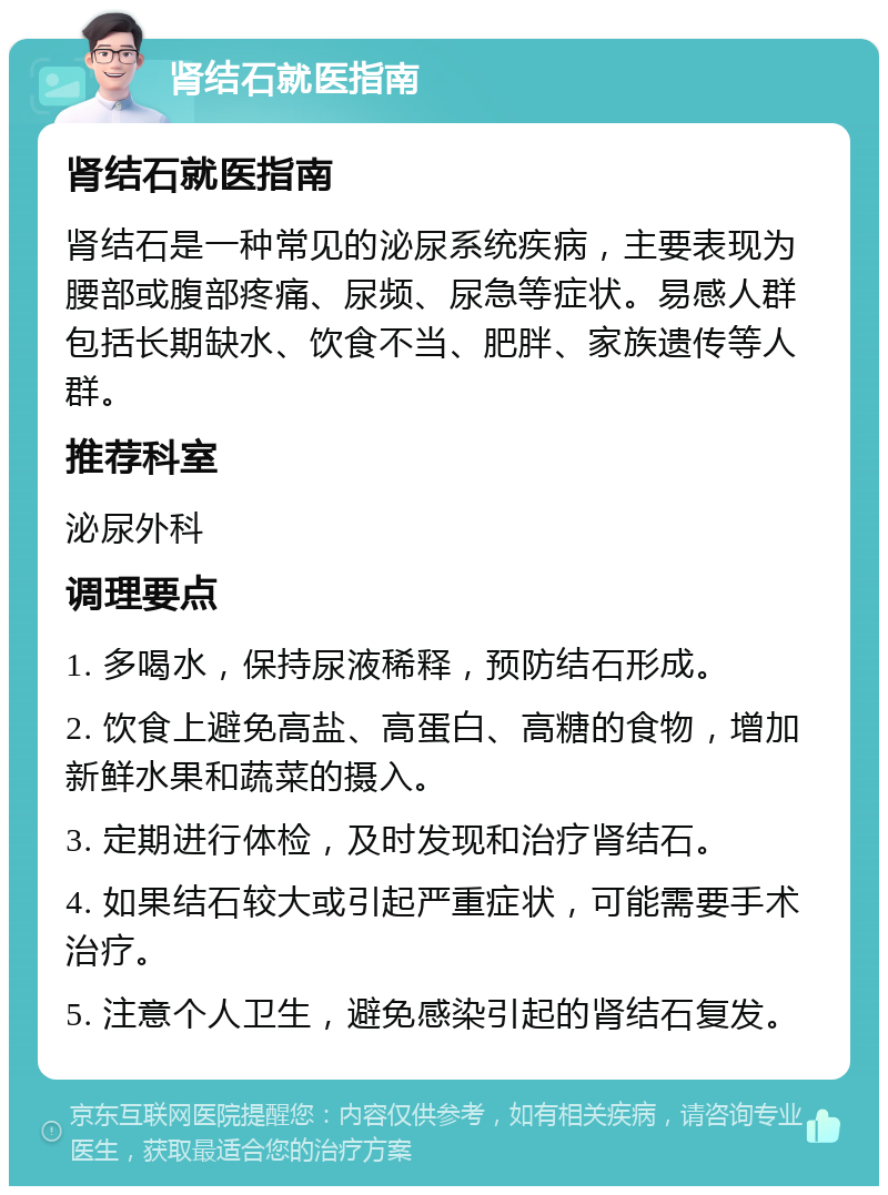 肾结石就医指南 肾结石就医指南 肾结石是一种常见的泌尿系统疾病，主要表现为腰部或腹部疼痛、尿频、尿急等症状。易感人群包括长期缺水、饮食不当、肥胖、家族遗传等人群。 推荐科室 泌尿外科 调理要点 1. 多喝水，保持尿液稀释，预防结石形成。 2. 饮食上避免高盐、高蛋白、高糖的食物，增加新鲜水果和蔬菜的摄入。 3. 定期进行体检，及时发现和治疗肾结石。 4. 如果结石较大或引起严重症状，可能需要手术治疗。 5. 注意个人卫生，避免感染引起的肾结石复发。