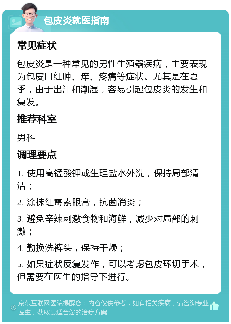 包皮炎就医指南 常见症状 包皮炎是一种常见的男性生殖器疾病，主要表现为包皮口红肿、痒、疼痛等症状。尤其是在夏季，由于出汗和潮湿，容易引起包皮炎的发生和复发。 推荐科室 男科 调理要点 1. 使用高锰酸钾或生理盐水外洗，保持局部清洁； 2. 涂抹红霉素眼膏，抗菌消炎； 3. 避免辛辣刺激食物和海鲜，减少对局部的刺激； 4. 勤换洗裤头，保持干燥； 5. 如果症状反复发作，可以考虑包皮环切手术，但需要在医生的指导下进行。