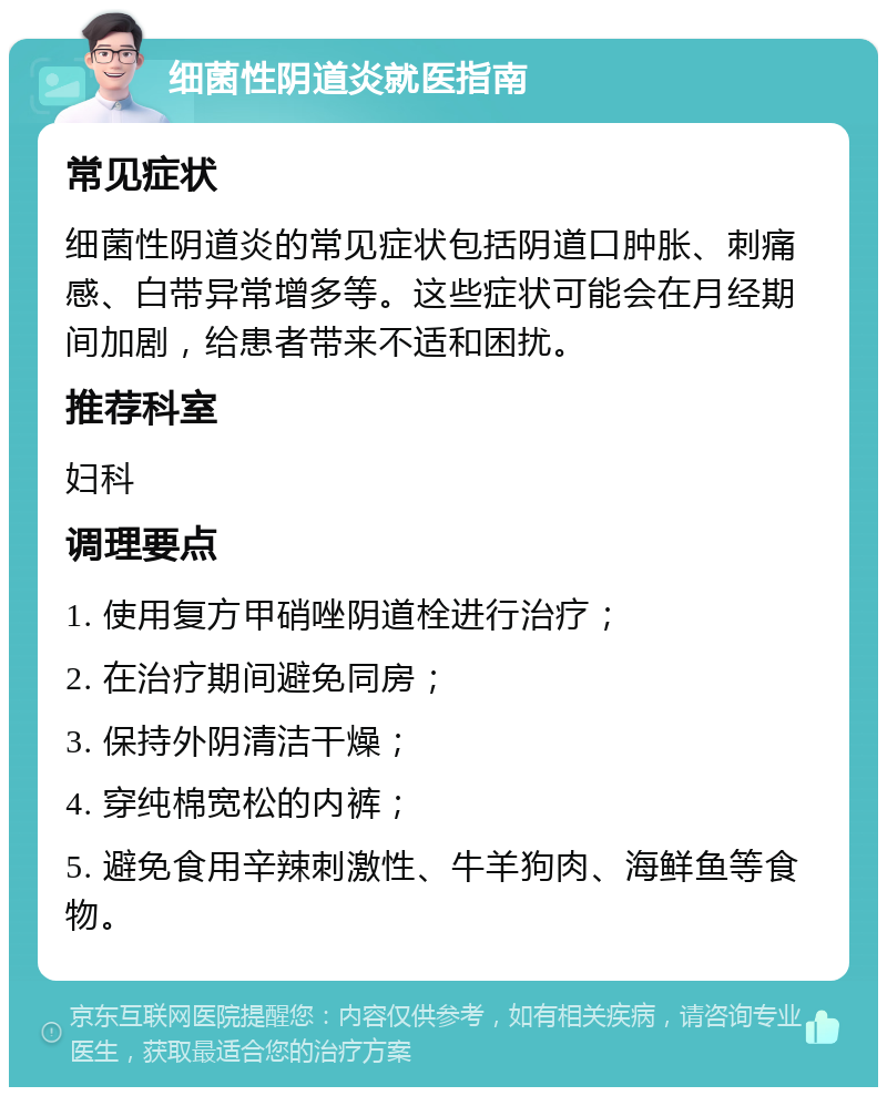 细菌性阴道炎就医指南 常见症状 细菌性阴道炎的常见症状包括阴道口肿胀、刺痛感、白带异常增多等。这些症状可能会在月经期间加剧，给患者带来不适和困扰。 推荐科室 妇科 调理要点 1. 使用复方甲硝唑阴道栓进行治疗； 2. 在治疗期间避免同房； 3. 保持外阴清洁干燥； 4. 穿纯棉宽松的内裤； 5. 避免食用辛辣刺激性、牛羊狗肉、海鲜鱼等食物。