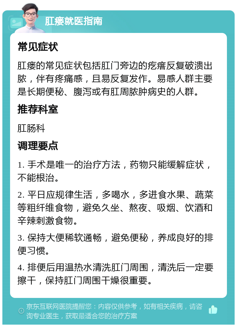 肛瘘就医指南 常见症状 肛瘘的常见症状包括肛门旁边的疙瘩反复破溃出脓，伴有疼痛感，且易反复发作。易感人群主要是长期便秘、腹泻或有肛周脓肿病史的人群。 推荐科室 肛肠科 调理要点 1. 手术是唯一的治疗方法，药物只能缓解症状，不能根治。 2. 平日应规律生活，多喝水，多进食水果、蔬菜等粗纤维食物，避免久坐、熬夜、吸烟、饮酒和辛辣刺激食物。 3. 保持大便稀软通畅，避免便秘，养成良好的排便习惯。 4. 排便后用温热水清洗肛门周围，清洗后一定要擦干，保持肛门周围干燥很重要。