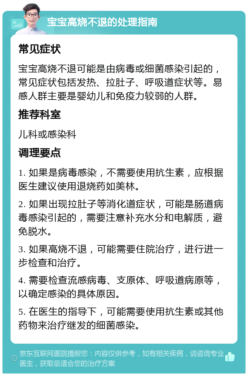 宝宝高烧不退的处理指南 常见症状 宝宝高烧不退可能是由病毒或细菌感染引起的，常见症状包括发热、拉肚子、呼吸道症状等。易感人群主要是婴幼儿和免疫力较弱的人群。 推荐科室 儿科或感染科 调理要点 1. 如果是病毒感染，不需要使用抗生素，应根据医生建议使用退烧药如美林。 2. 如果出现拉肚子等消化道症状，可能是肠道病毒感染引起的，需要注意补充水分和电解质，避免脱水。 3. 如果高烧不退，可能需要住院治疗，进行进一步检查和治疗。 4. 需要检查流感病毒、支原体、呼吸道病原等，以确定感染的具体原因。 5. 在医生的指导下，可能需要使用抗生素或其他药物来治疗继发的细菌感染。