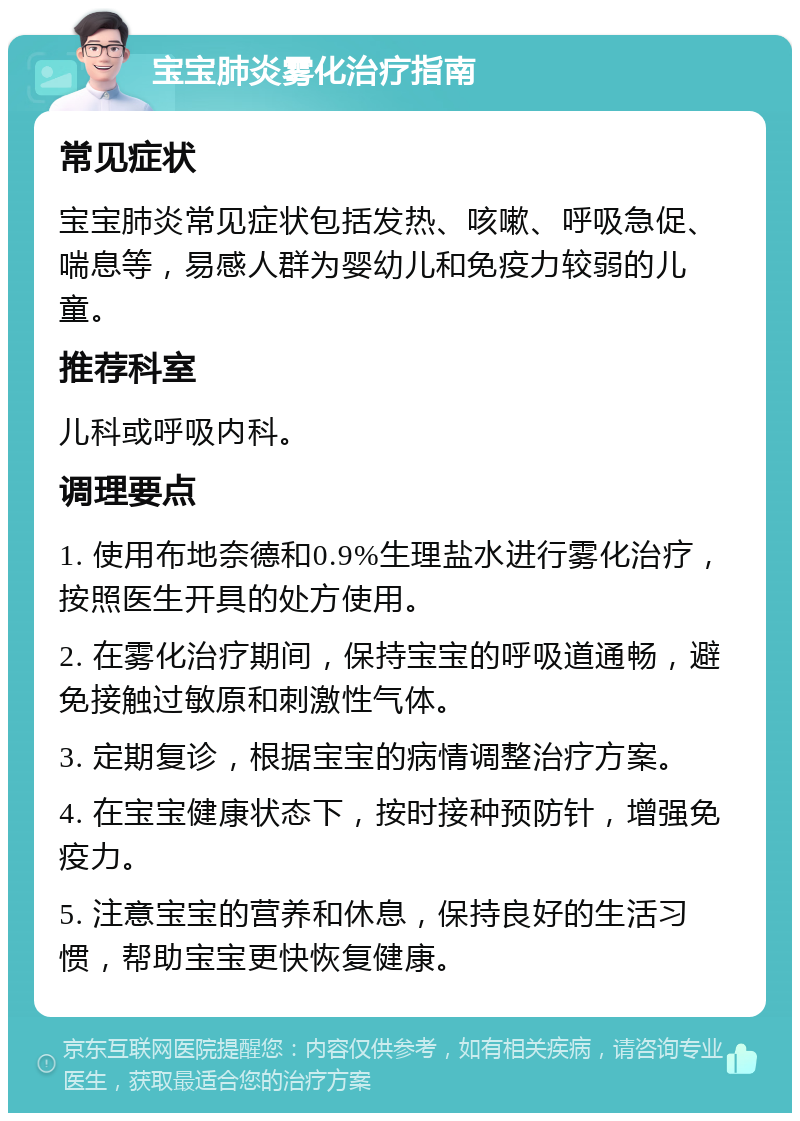 宝宝肺炎雾化治疗指南 常见症状 宝宝肺炎常见症状包括发热、咳嗽、呼吸急促、喘息等，易感人群为婴幼儿和免疫力较弱的儿童。 推荐科室 儿科或呼吸内科。 调理要点 1. 使用布地奈德和0.9%生理盐水进行雾化治疗，按照医生开具的处方使用。 2. 在雾化治疗期间，保持宝宝的呼吸道通畅，避免接触过敏原和刺激性气体。 3. 定期复诊，根据宝宝的病情调整治疗方案。 4. 在宝宝健康状态下，按时接种预防针，增强免疫力。 5. 注意宝宝的营养和休息，保持良好的生活习惯，帮助宝宝更快恢复健康。