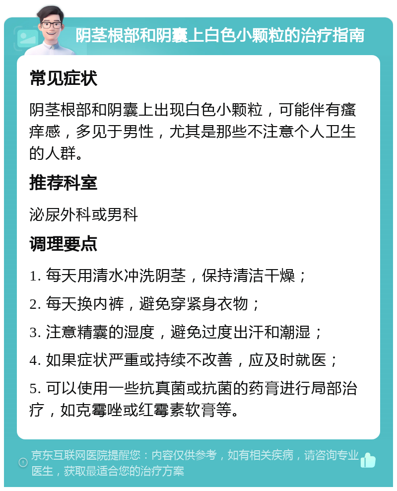 阴茎根部和阴囊上白色小颗粒的治疗指南 常见症状 阴茎根部和阴囊上出现白色小颗粒，可能伴有瘙痒感，多见于男性，尤其是那些不注意个人卫生的人群。 推荐科室 泌尿外科或男科 调理要点 1. 每天用清水冲洗阴茎，保持清洁干燥； 2. 每天换内裤，避免穿紧身衣物； 3. 注意精囊的湿度，避免过度出汗和潮湿； 4. 如果症状严重或持续不改善，应及时就医； 5. 可以使用一些抗真菌或抗菌的药膏进行局部治疗，如克霉唑或红霉素软膏等。