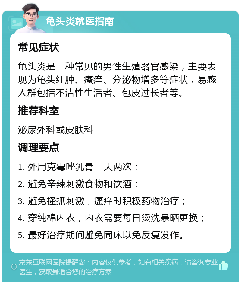 龟头炎就医指南 常见症状 龟头炎是一种常见的男性生殖器官感染，主要表现为龟头红肿、瘙痒、分泌物增多等症状，易感人群包括不洁性生活者、包皮过长者等。 推荐科室 泌尿外科或皮肤科 调理要点 1. 外用克霉唑乳膏一天两次； 2. 避免辛辣刺激食物和饮酒； 3. 避免搔抓刺激，瘙痒时积极药物治疗； 4. 穿纯棉内衣，内衣需要每日烫洗暴晒更换； 5. 最好治疗期间避免同床以免反复发作。