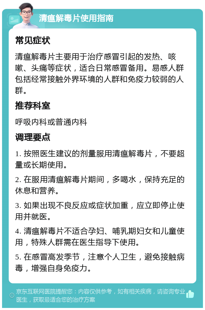 清瘟解毒片使用指南 常见症状 清瘟解毒片主要用于治疗感冒引起的发热、咳嗽、头痛等症状，适合日常感冒备用。易感人群包括经常接触外界环境的人群和免疫力较弱的人群。 推荐科室 呼吸内科或普通内科 调理要点 1. 按照医生建议的剂量服用清瘟解毒片，不要超量或长期使用。 2. 在服用清瘟解毒片期间，多喝水，保持充足的休息和营养。 3. 如果出现不良反应或症状加重，应立即停止使用并就医。 4. 清瘟解毒片不适合孕妇、哺乳期妇女和儿童使用，特殊人群需在医生指导下使用。 5. 在感冒高发季节，注意个人卫生，避免接触病毒，增强自身免疫力。