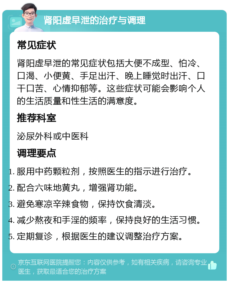 肾阳虚早泄的治疗与调理 常见症状 肾阳虚早泄的常见症状包括大便不成型、怕冷、口渴、小便黄、手足出汗、晚上睡觉时出汗、口干口苦、心情抑郁等。这些症状可能会影响个人的生活质量和性生活的满意度。 推荐科室 泌尿外科或中医科 调理要点 服用中药颗粒剂，按照医生的指示进行治疗。 配合六味地黄丸，增强肾功能。 避免寒凉辛辣食物，保持饮食清淡。 减少熬夜和手淫的频率，保持良好的生活习惯。 定期复诊，根据医生的建议调整治疗方案。