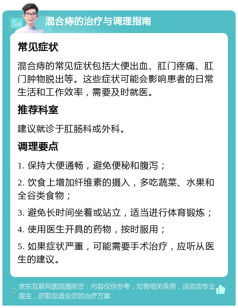 混合痔的治疗与调理指南 常见症状 混合痔的常见症状包括大便出血、肛门疼痛、肛门肿物脱出等。这些症状可能会影响患者的日常生活和工作效率，需要及时就医。 推荐科室 建议就诊于肛肠科或外科。 调理要点 1. 保持大便通畅，避免便秘和腹泻； 2. 饮食上增加纤维素的摄入，多吃蔬菜、水果和全谷类食物； 3. 避免长时间坐着或站立，适当进行体育锻炼； 4. 使用医生开具的药物，按时服用； 5. 如果症状严重，可能需要手术治疗，应听从医生的建议。