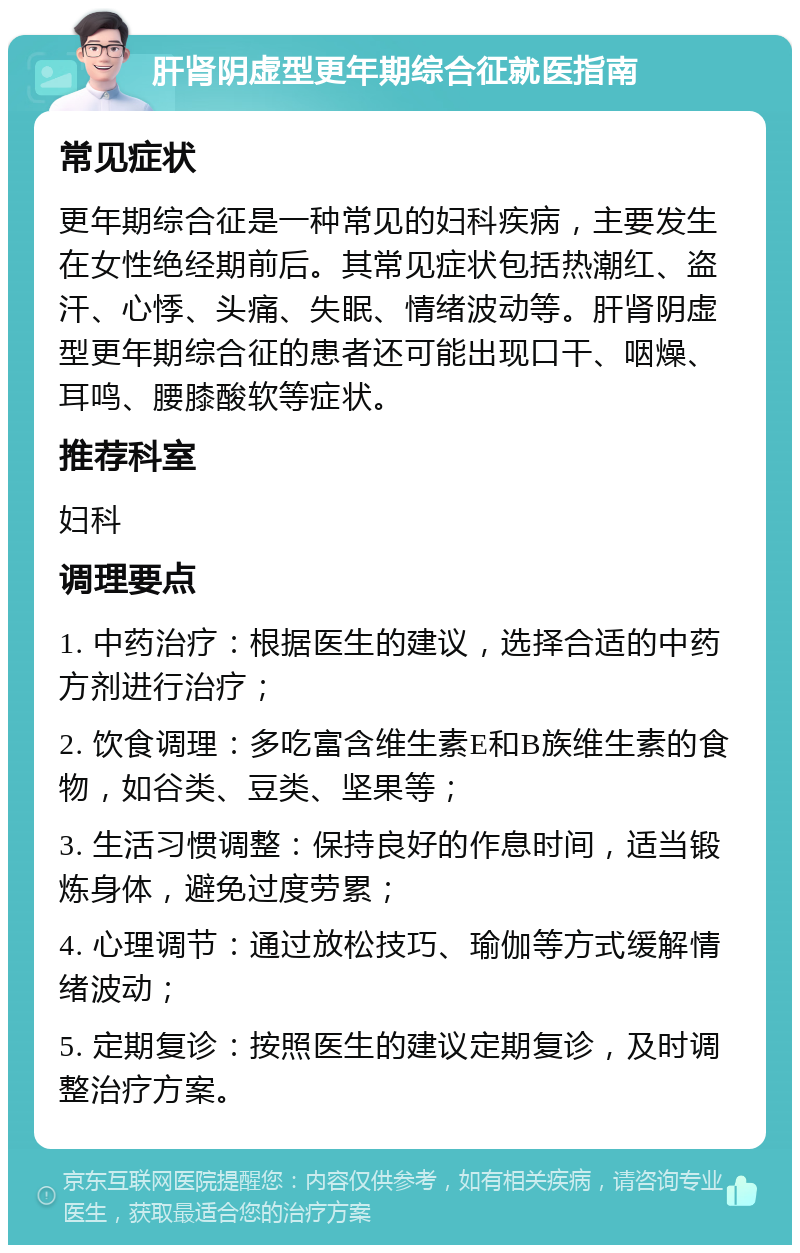 肝肾阴虚型更年期综合征就医指南 常见症状 更年期综合征是一种常见的妇科疾病，主要发生在女性绝经期前后。其常见症状包括热潮红、盗汗、心悸、头痛、失眠、情绪波动等。肝肾阴虚型更年期综合征的患者还可能出现口干、咽燥、耳鸣、腰膝酸软等症状。 推荐科室 妇科 调理要点 1. 中药治疗：根据医生的建议，选择合适的中药方剂进行治疗； 2. 饮食调理：多吃富含维生素E和B族维生素的食物，如谷类、豆类、坚果等； 3. 生活习惯调整：保持良好的作息时间，适当锻炼身体，避免过度劳累； 4. 心理调节：通过放松技巧、瑜伽等方式缓解情绪波动； 5. 定期复诊：按照医生的建议定期复诊，及时调整治疗方案。