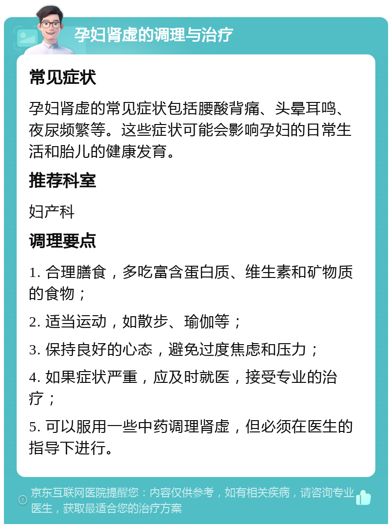 孕妇肾虚的调理与治疗 常见症状 孕妇肾虚的常见症状包括腰酸背痛、头晕耳鸣、夜尿频繁等。这些症状可能会影响孕妇的日常生活和胎儿的健康发育。 推荐科室 妇产科 调理要点 1. 合理膳食，多吃富含蛋白质、维生素和矿物质的食物； 2. 适当运动，如散步、瑜伽等； 3. 保持良好的心态，避免过度焦虑和压力； 4. 如果症状严重，应及时就医，接受专业的治疗； 5. 可以服用一些中药调理肾虚，但必须在医生的指导下进行。