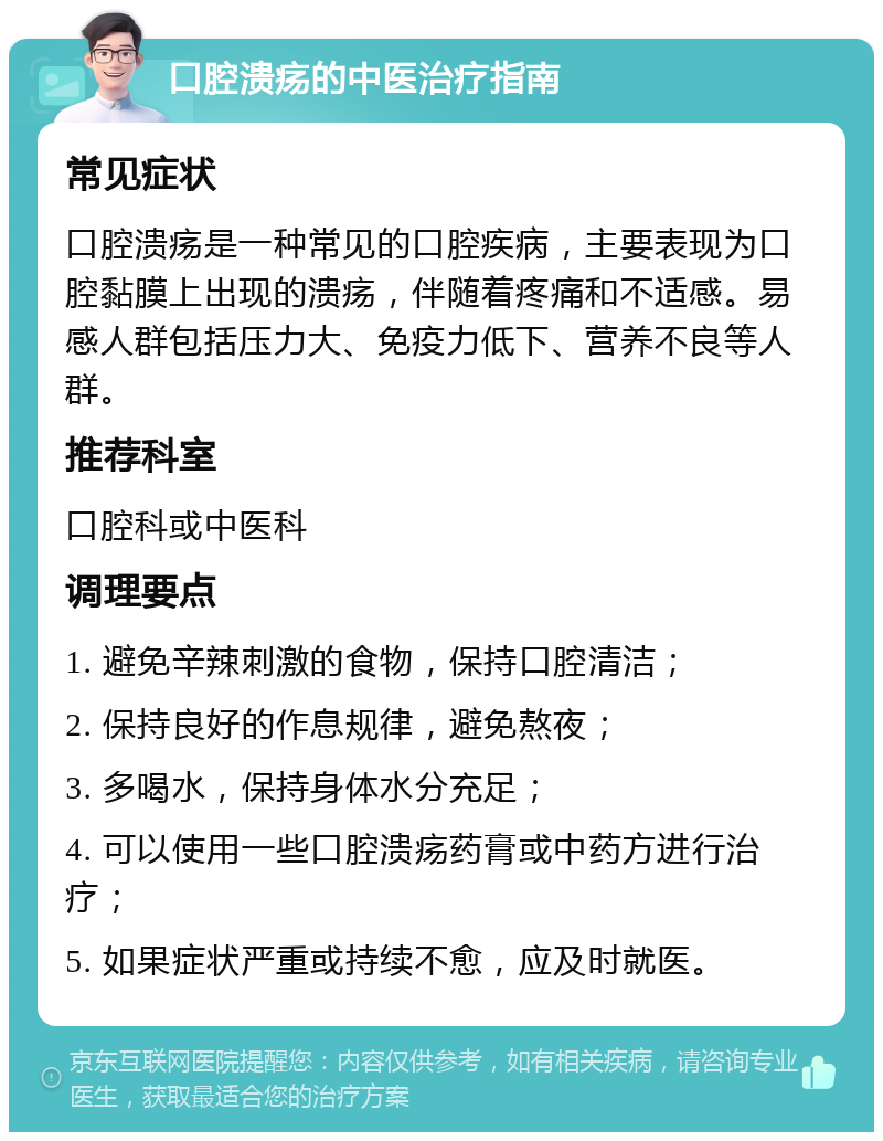 口腔溃疡的中医治疗指南 常见症状 口腔溃疡是一种常见的口腔疾病，主要表现为口腔黏膜上出现的溃疡，伴随着疼痛和不适感。易感人群包括压力大、免疫力低下、营养不良等人群。 推荐科室 口腔科或中医科 调理要点 1. 避免辛辣刺激的食物，保持口腔清洁； 2. 保持良好的作息规律，避免熬夜； 3. 多喝水，保持身体水分充足； 4. 可以使用一些口腔溃疡药膏或中药方进行治疗； 5. 如果症状严重或持续不愈，应及时就医。